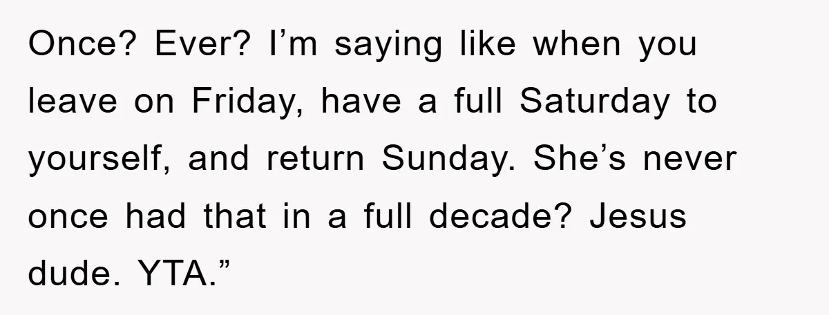 Once? Ever? I’m saying like when you leave on Friday, have a full Saturday to yourself, and return Sunday. She’s never once had that in a full decade? Jesus dude....