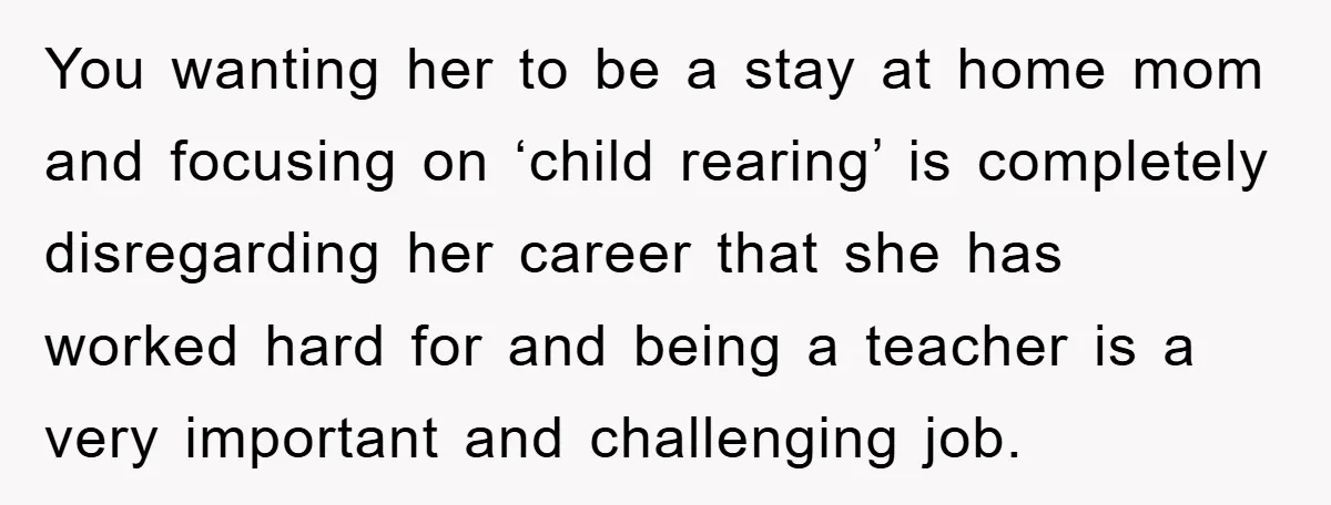 You wanting her to be a stay at home mom and focusing on ‘child rearing’ is completely disregarding her career that she has worked hard for and being a teacher...