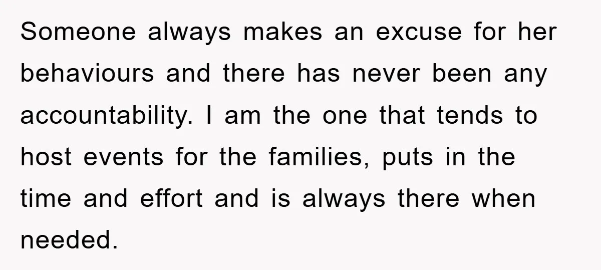 Someone always makes an excuse for her behaviours and there has never been any accountability. I am the one that tends to host events for the families, puts in the...