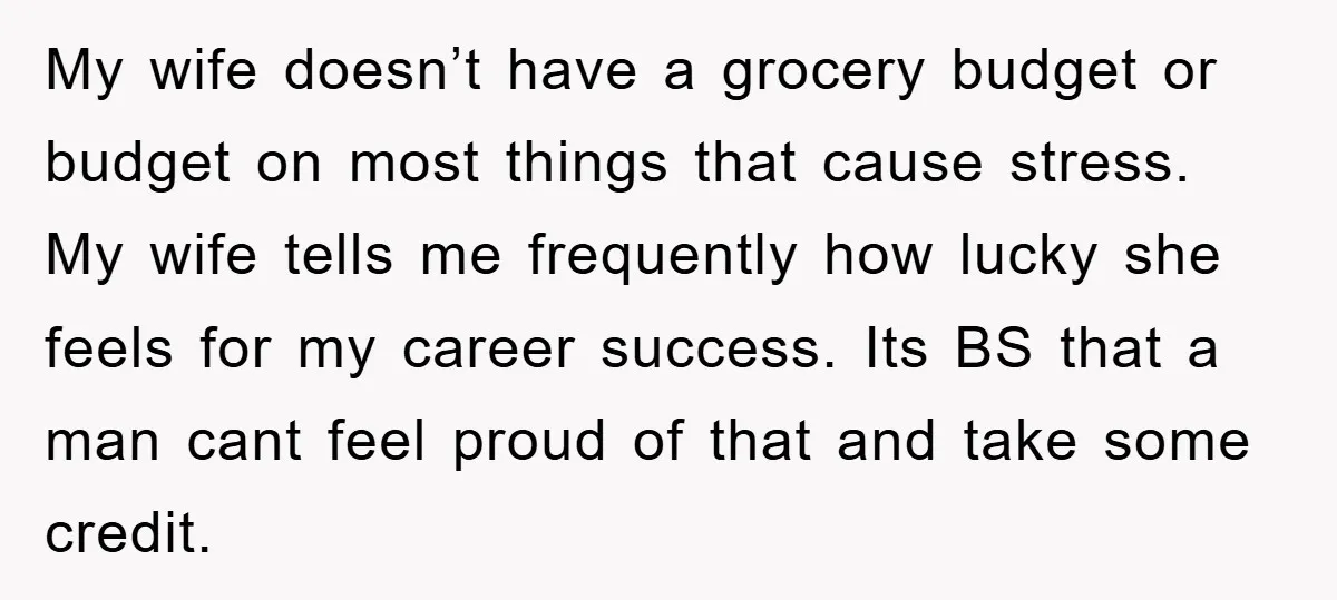 My wife doesn’t have a grocery budget or budget on most things that cause stress. My wife tells me frequently how lucky she feels for my career success. Its BS...