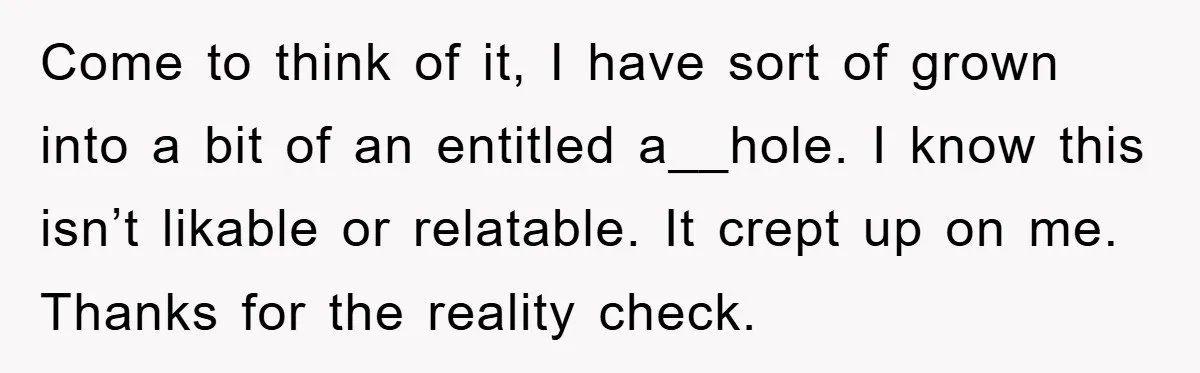 Come to think of it, I have sort of grown into a bit of an entitled a__hole. I know this isn’t likable or relatable. It crept up on me. Thanks...