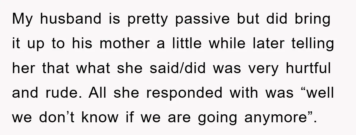 My husband is pretty passive but did bring it up to his mother a little while later telling her that what she said/did was very hurtful and rude. All she...