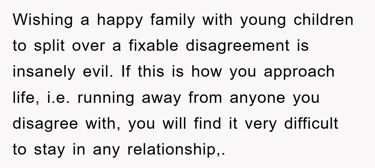 Wishing a happy family with young children to split over a fixable disagreement is insanely evil. If this is how you approach life, i.e. running away from anyone you disagree...