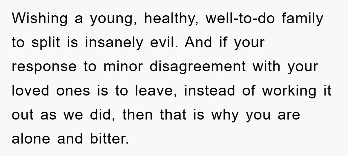 Wishing a young, healthy, well-to-do family to split is insanely evil. And if your response to minor disagreement with your loved ones is to leave, instead of working it out...