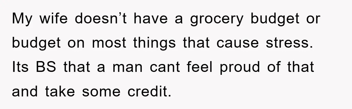 My wife doesn’t have a grocery budget or budget on most things that cause stress. Its BS that a man cant feel proud of that and take some credit.