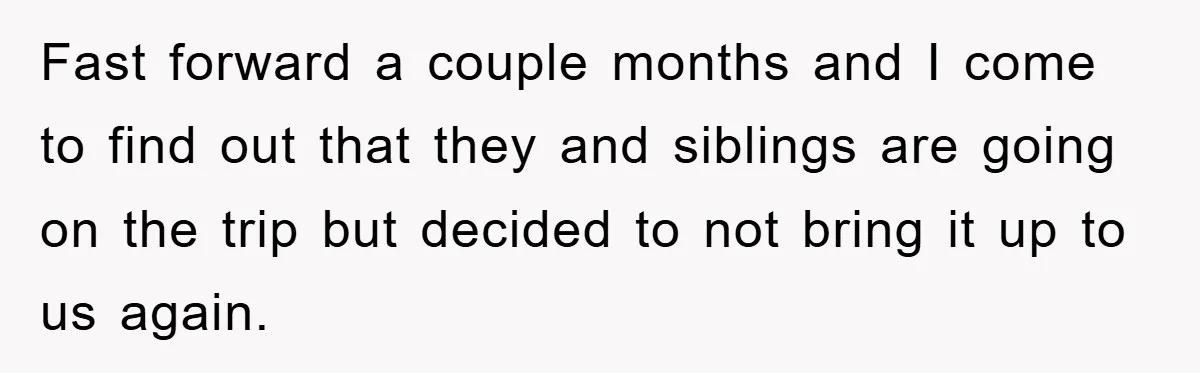 Fast forward a couple months and I come to find out that they and siblings are going on the trip but decided to not bring it up to us again.