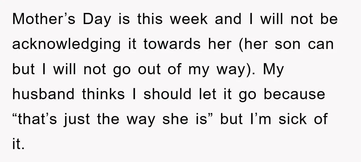 Mother’s Day is this week and I will not be acknowledging it towards her (her son can but I will not go out of my way). My husband thinks I...