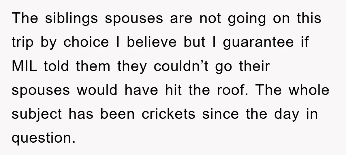 The siblings spouses are not going on this trip by choice I believe but I guarantee if MIL told them they couldn’t go their spouses would have hit the roof....