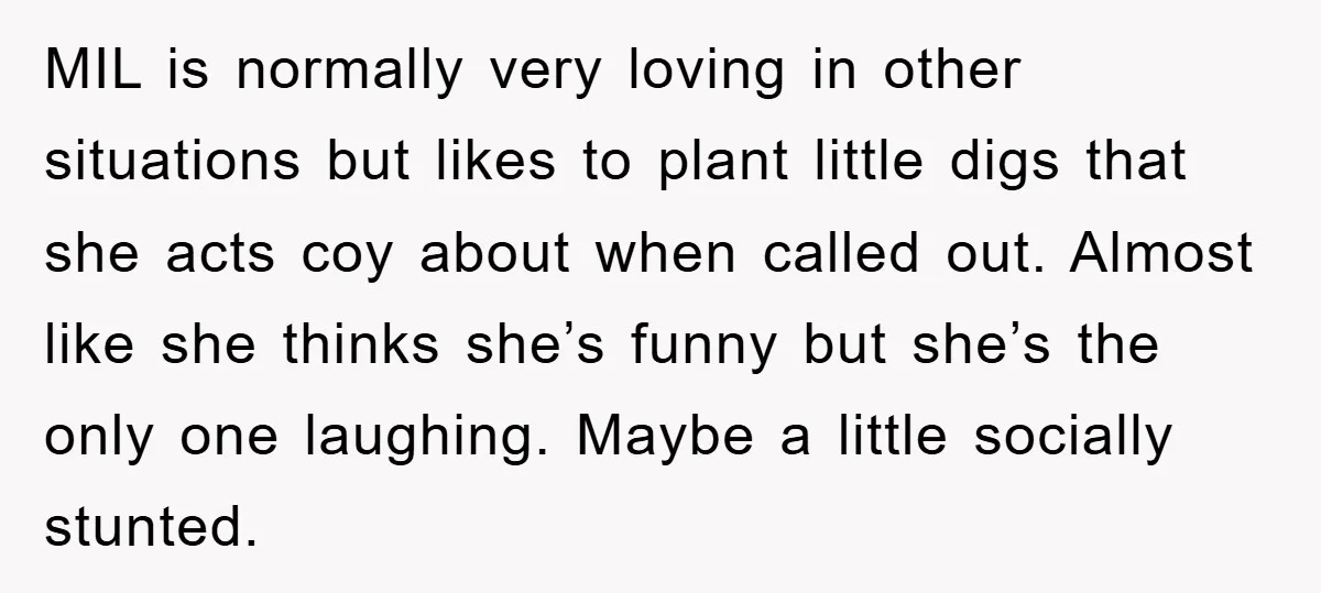 MIL is normally very loving in other situations but likes to plant little digs that she acts coy about when called out. Almost like she thinks she’s funny but she’s...
