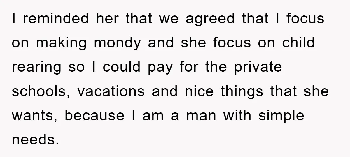 I reminded her that we agreed that I focus on making mondy and she focus on child rearing so I could pay for the private schools, vacations and nice things...