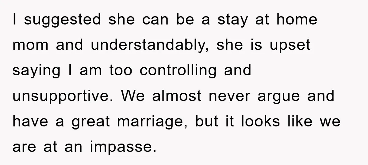 I suggested she can be a stay at home mom and understandably, she is upset saying I am too controlling and unsupportive. We almost never argue and have a great...