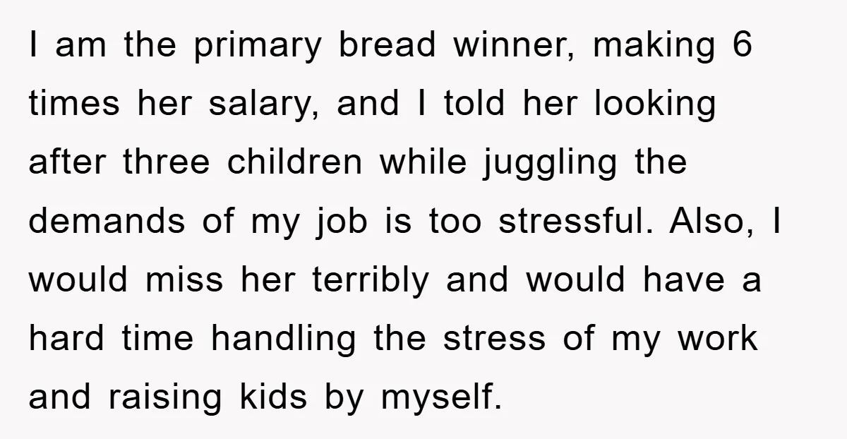 I am the primary bread winner, making 6 times her salary, and I told her looking after three children while juggling the demands of my job is too stressful. Also,...