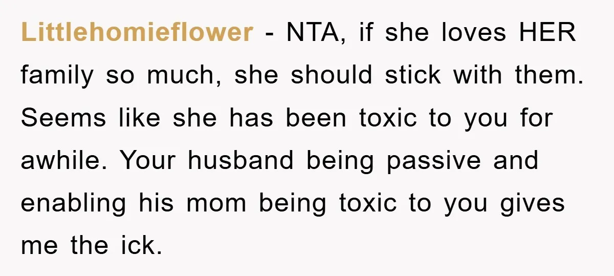 Littlehomieflower − NTA, if she loves HER family so much, she should stick with them. Seems like she has been toxic to you for awhile. Your husband being passive and...