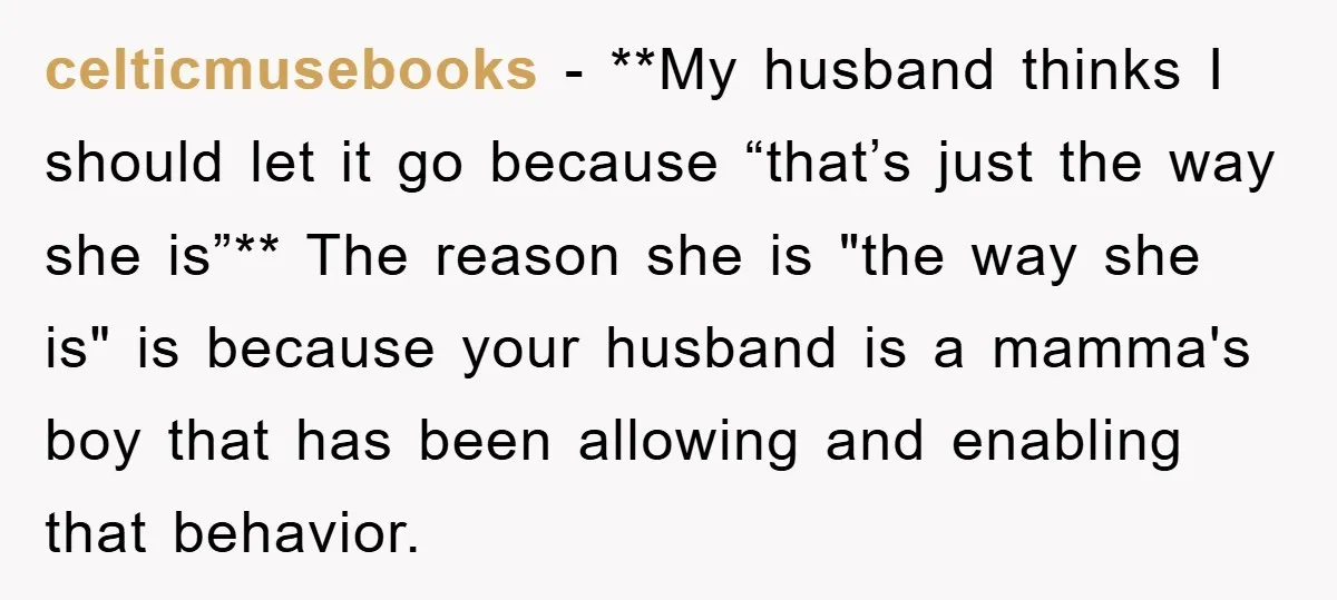 celticmusebooks − **My husband thinks I should let it go because “that’s just the way she is”** The reason she is "the way she is" is because your husband is...