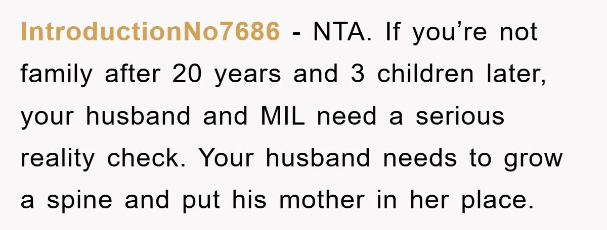 IntroductionNo7686 − NTA. If you’re not family after 20 years and 3 children later, your husband and MIL need a serious reality check. Your husband needs to grow a spine...