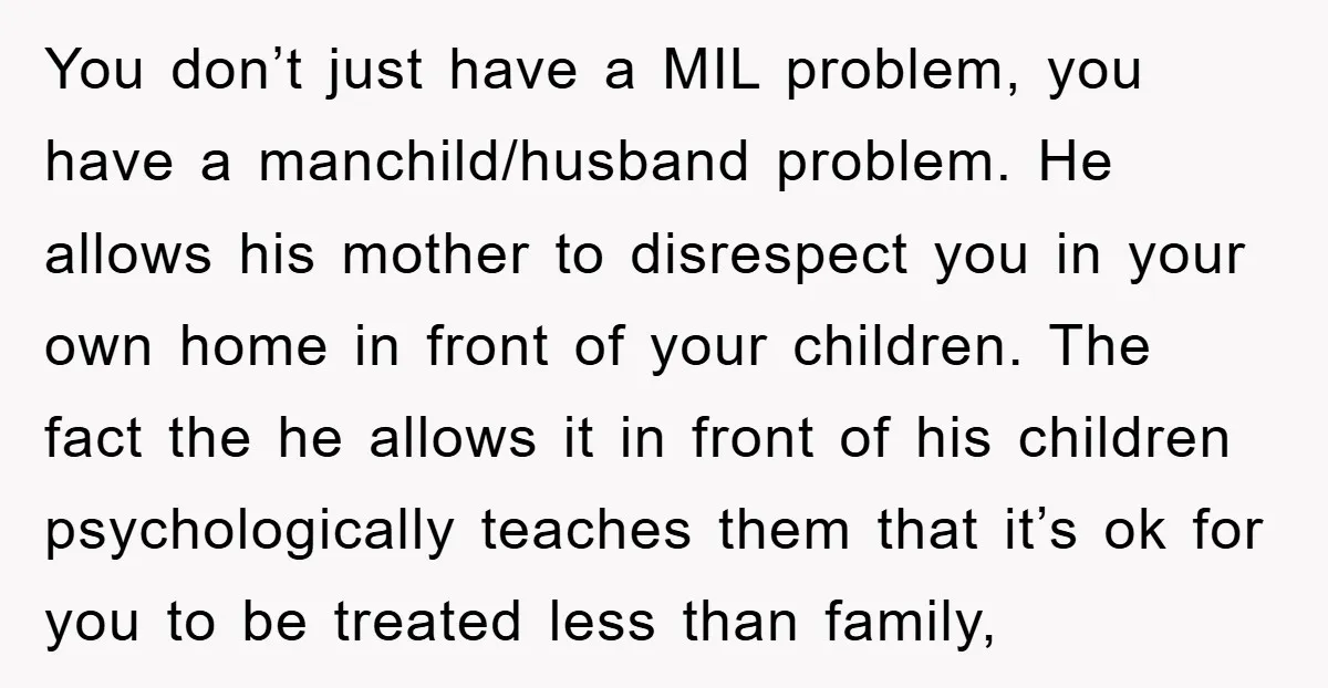 You don’t just have a MIL problem, you have a manchild/husband problem. He allows his mother to disrespect you in your own home in front of your children. The fact...