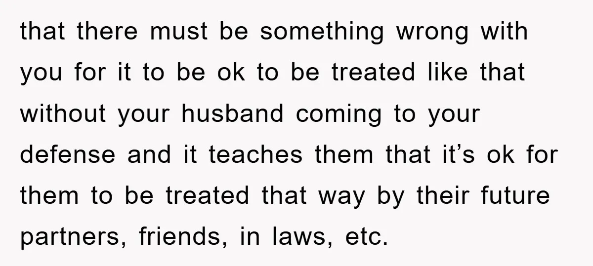 that there must be something wrong with you for it to be ok to be treated like that without your husband coming to your defense and it teaches them that...