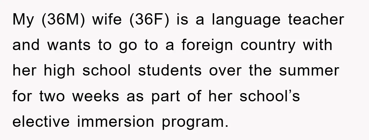 My (36M) wife (36F) is a language teacher and wants to go to a foreign country with her high school students over the summer for two weeks as part of...