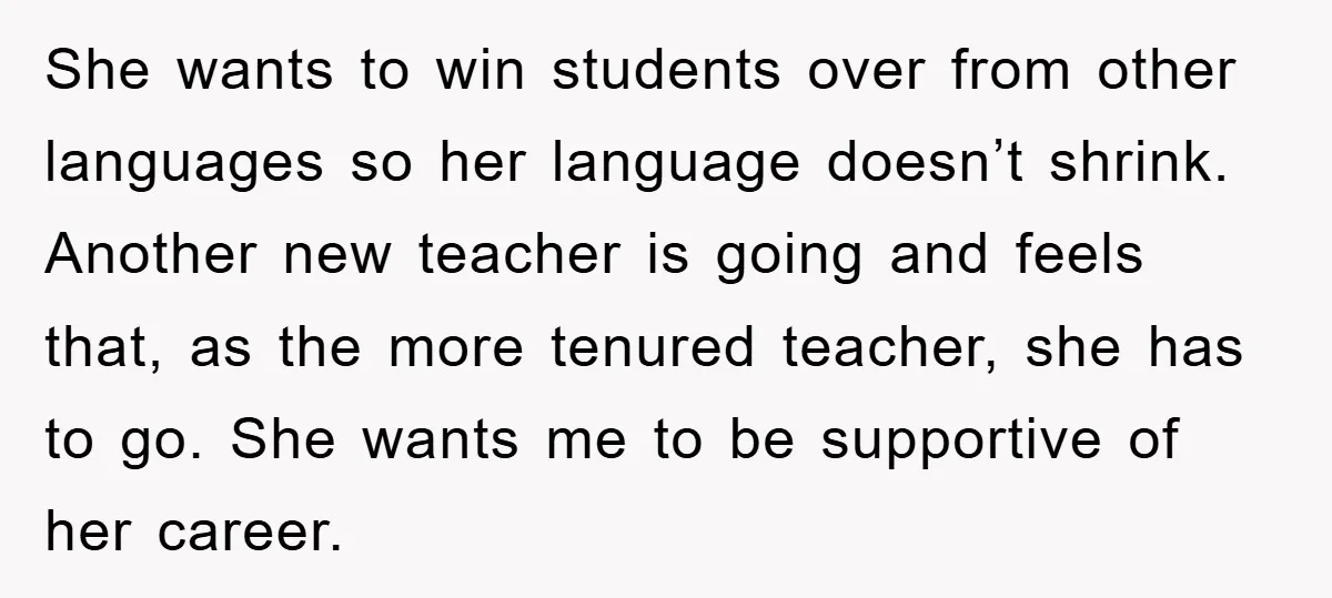 She wants to win students over from other languages so her language doesn’t shrink. Another new teacher is going and feels that, as the more tenured teacher, she has to...