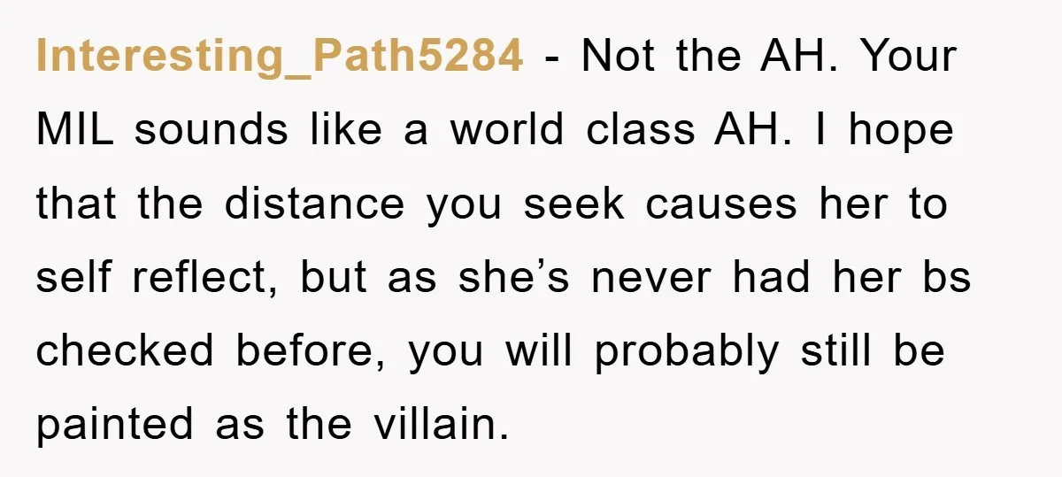 Interesting_Path5284 − Not the AH. Your MIL sounds like a world class AH. I hope that the distance you seek causes her to self reflect, but as she’s never had...