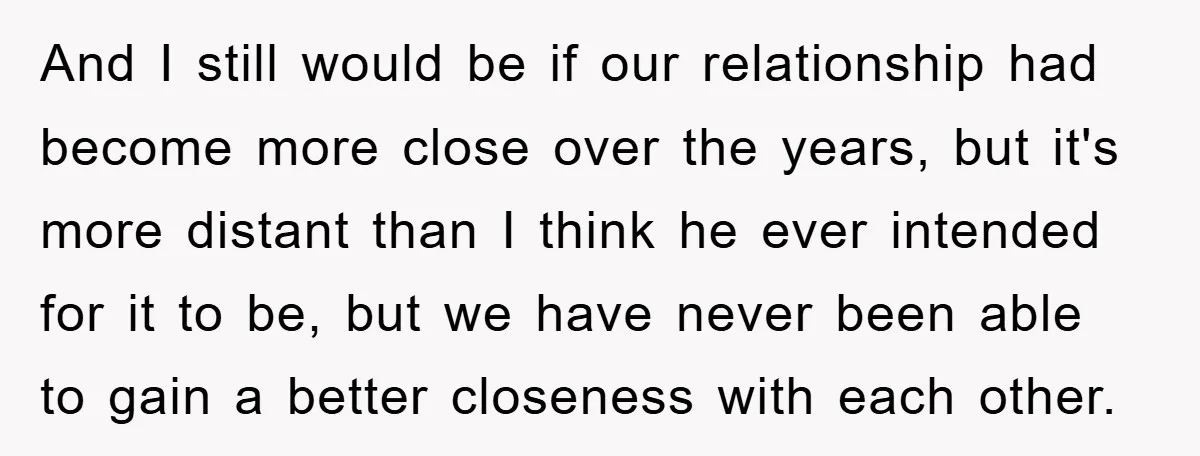 And I still would be if our relationship had become more close over the years, but it's more distant than I think he ever intended for it to be, but...