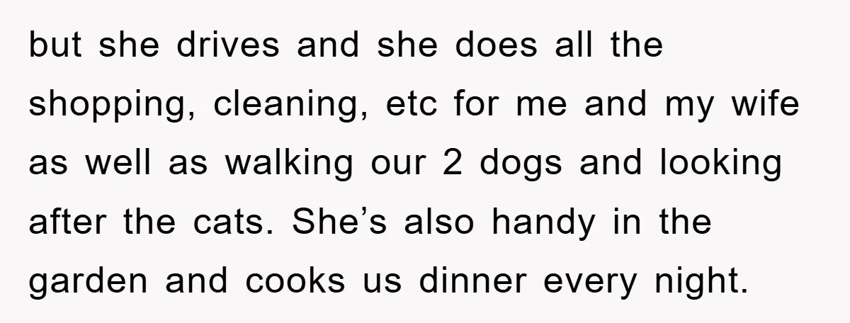 but she drives and she does all the shopping, cleaning, etc for me and my wife as well as walking our 2 dogs and looking after the cats. She’s also...