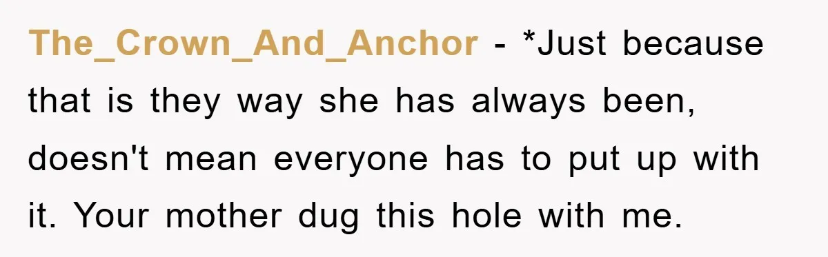 The_Crown_And_Anchor − *Just because that is they way she has always been, doesn't mean everyone has to put up with it. Your mother dug this hole with me.