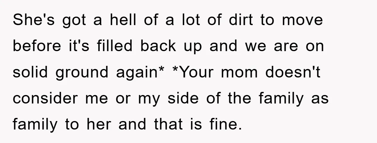 She's got a hell of a lot of dirt to move before it's filled back up and we are on solid ground again* *Your mom doesn't consider me or my...