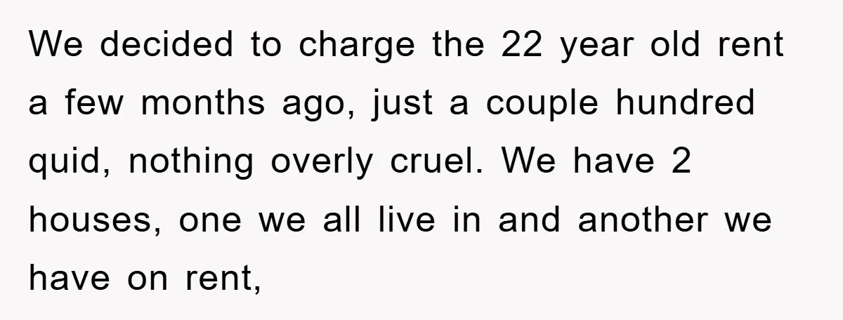 We decided to charge the 22 year old rent a few months ago, just a couple hundred quid, nothing overly cruel. We have 2 houses, one we all live in...