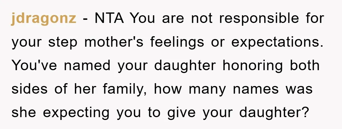 jdragonz − NTA You are not responsible for your step mother's feelings or expectations. You've named your daughter honoring both sides of her family, how many names was she expecting...