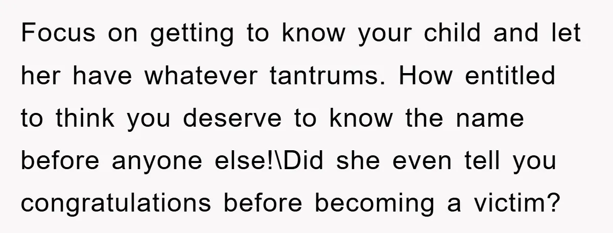 Focus on getting to know your child and let her have whatever tantrums. How entitled to think you deserve to know the name before anyone else!\Did she even tell you...