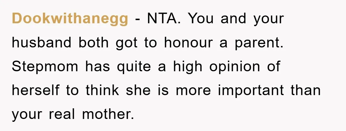 Dookwithanegg − NTA. You and your husband both got to honour a parent. Stepmom has quite a high opinion of herself to think she is more important than your real...