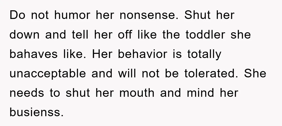Do not humor her nonsense. Shut her down and tell her off like the toddler she bahaves like. Her behavior is totally unacceptable and will not be tolerated. She needs...