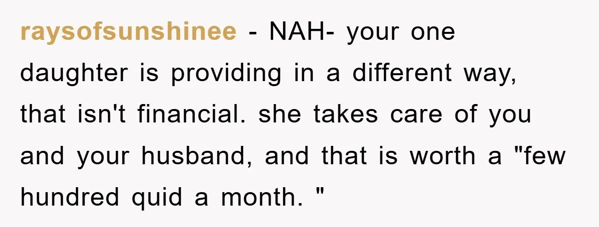 raysofsunshinee − NAH- your one daughter is providing in a different way, that isn't financial. she takes care of you and your husband, and that is worth a "few hundred...
