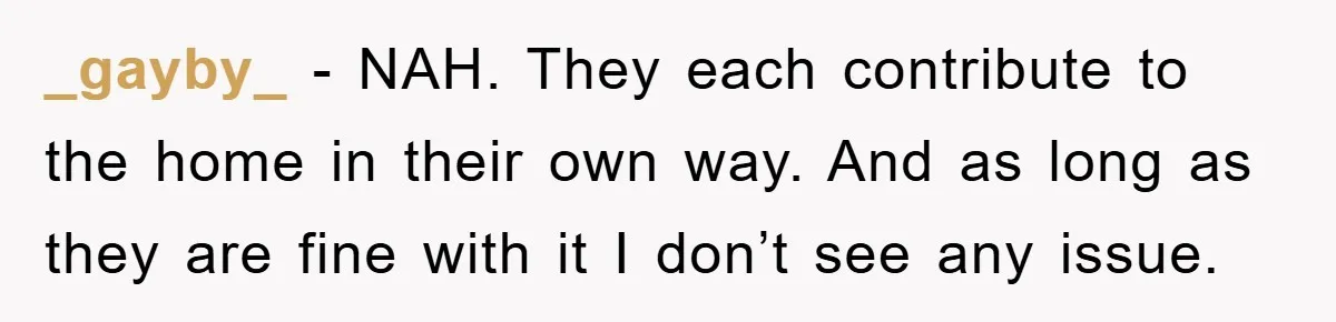 _gayby_ − NAH. They each contribute to the home in their own way. And as long as they are fine with it I don’t see any issue.