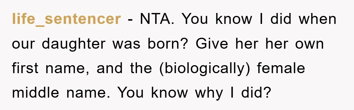 life_sentencer − NTA. You know I did when our daughter was born? Give her her own first name, and the (biologically) female middle name. You know why I did?