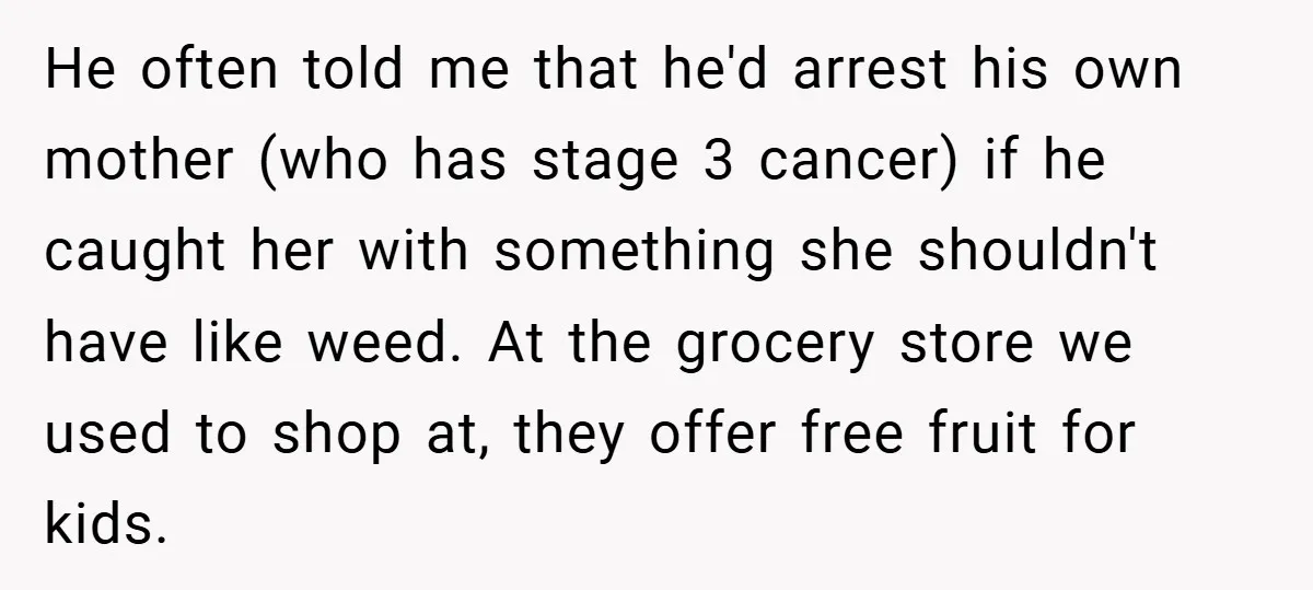 He often told me that he'd arrest his own mother (who has stage 3 cancer) if he caught her with something she shouldn't have like weed. At the grocery store...