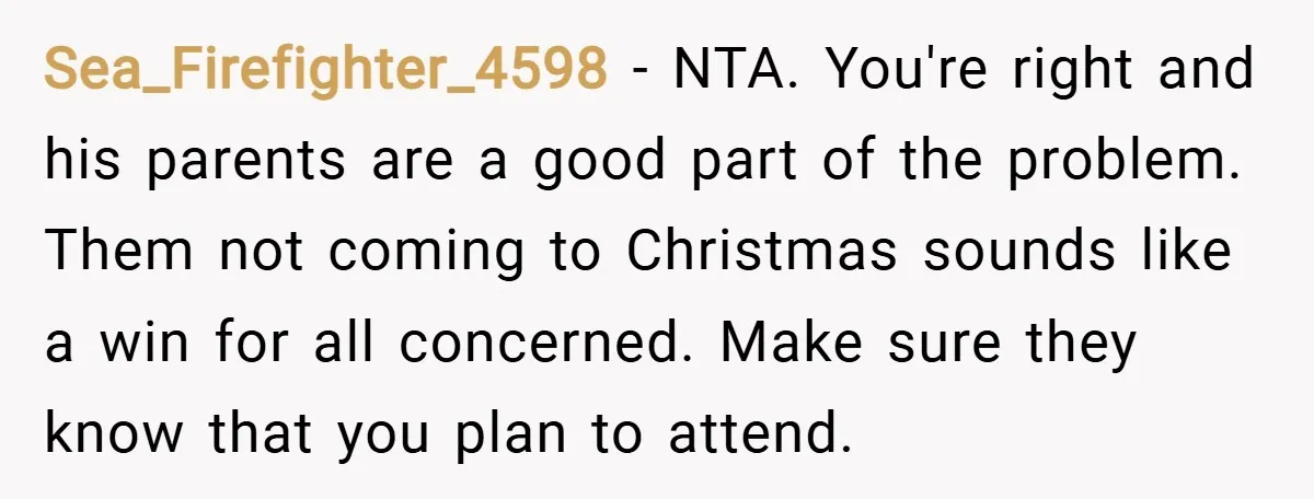 Sea_Firefighter_4598 − NTA. You're right and his parents are a good part of the problem. Them not coming to Christmas sounds like a win for all concerned. Make sure they...