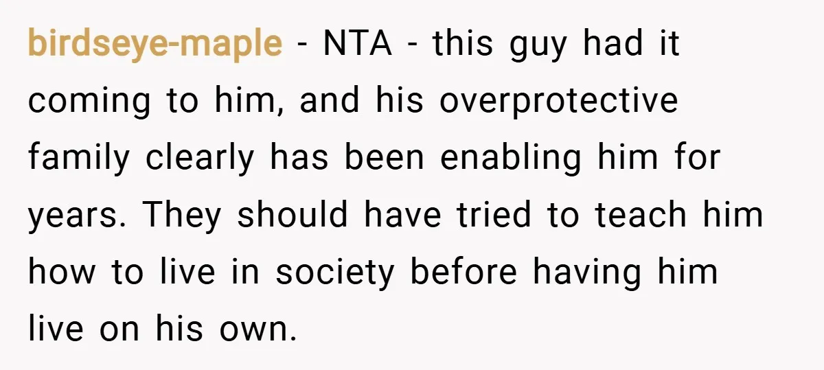 birdseye-maple − NTA - this guy had it coming to him, and his overprotective family clearly has been enabling him for years. They should have tried to teach him how...