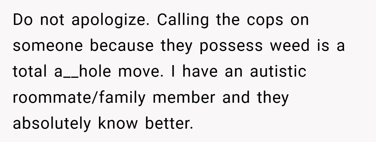 Do not apologize. Calling the cops on someone because they possess weed is a total a__hole move. I have an autistic roommate/family member and they absolutely know better.