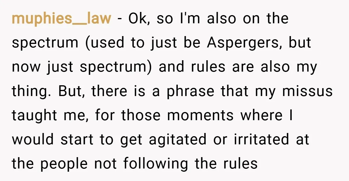 muphies__law − Ok, so I'm also on the spectrum (used to just be Aspergers, but now just spectrum) and rules are also my thing. But, there is a phrase that...