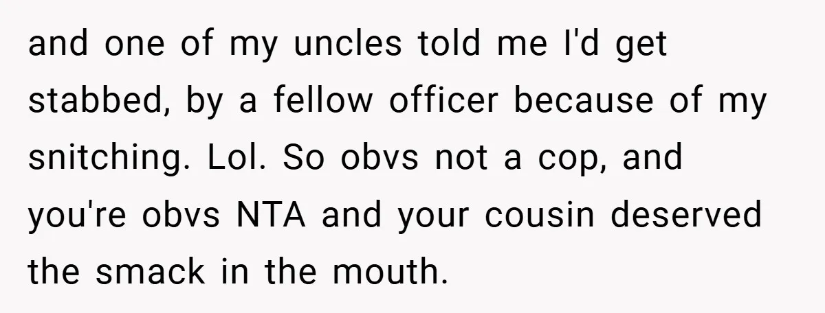 and one of my uncles told me I'd get stabbed, by a fellow officer because of my snitching. Lol. So obvs not a cop, and you're obvs NTA and your...
