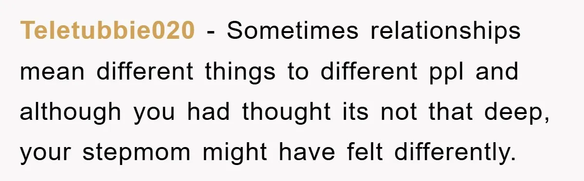 Teletubbie020 − Sometimes relationships mean different things to different ppl and although you had thought its not that deep, your stepmom might have felt differently.