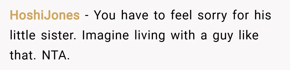 HoshiJones − You have to feel sorry for his little sister. Imagine living with a guy like that. NTA.