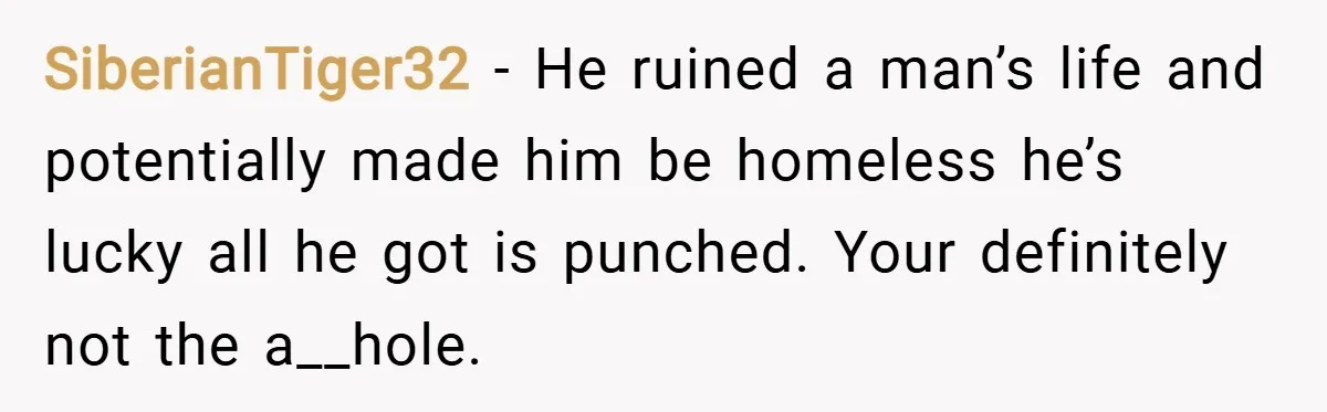 SiberianTiger32 − He ruined a man’s life and potentially made him be homeless he’s lucky all he got is punched. Your definitely not the a__hole.