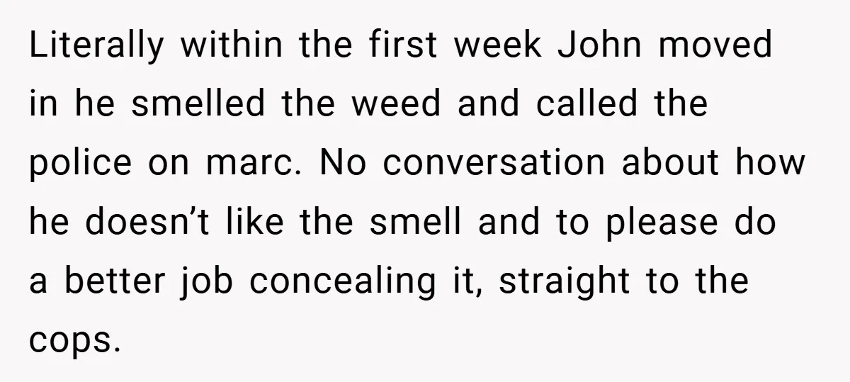 Literally within the first week John moved in he smelled the weed and called the police on marc. No conversation about how he doesn’t like the smell and to please...