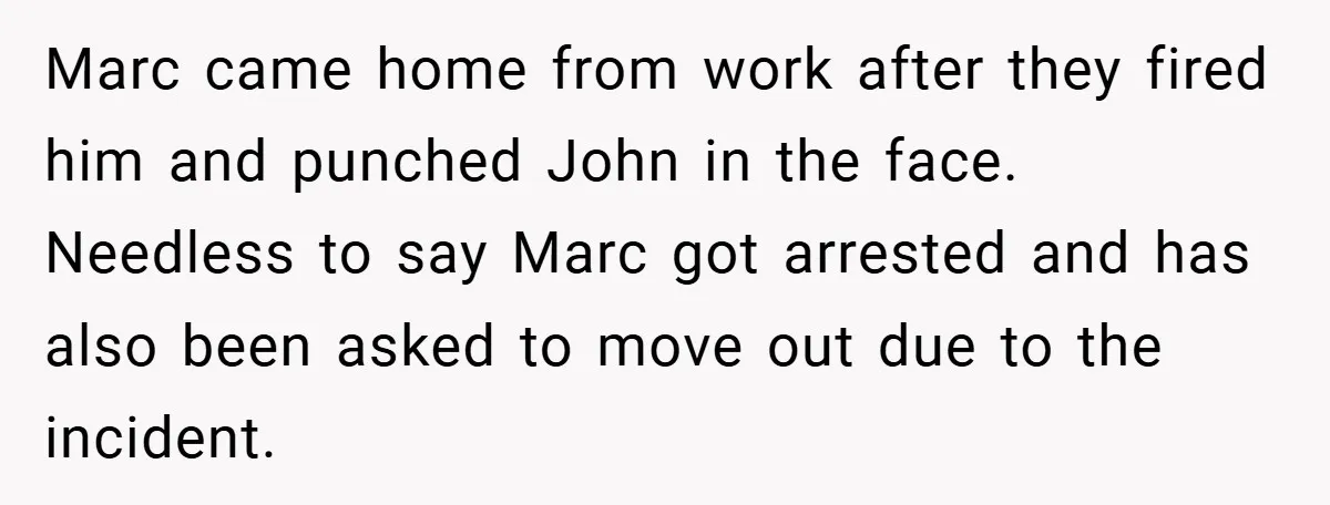 Marc came home from work after they fired him and punched John in the face. Needless to say Marc got arrested and has also been asked to move out due...