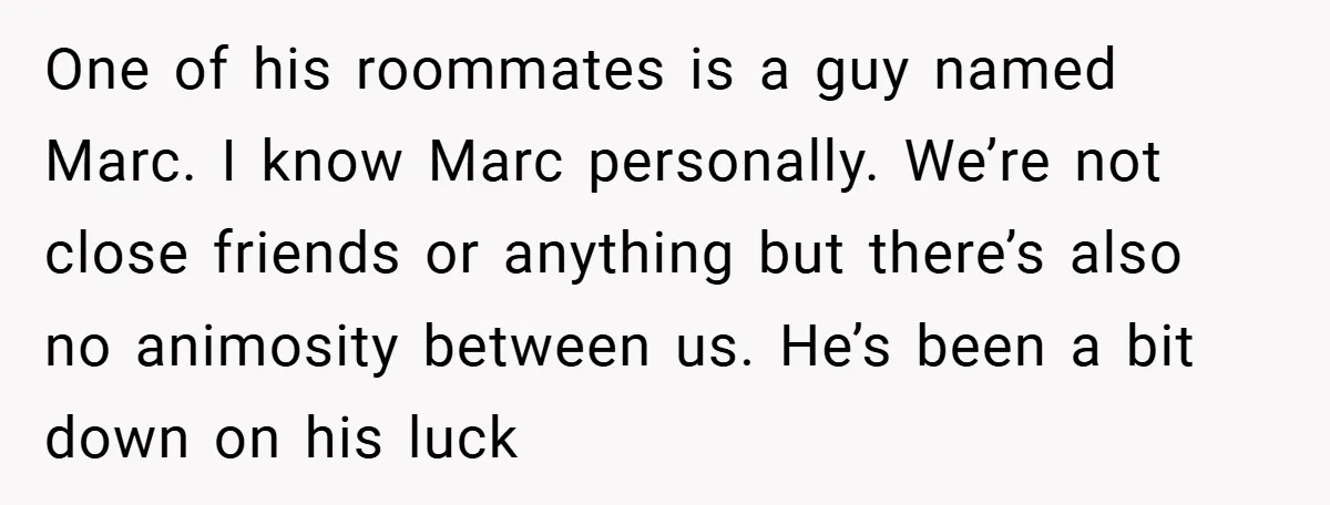 One of his roommates is a guy named Marc. I know Marc personally. We’re not close friends or anything but there’s also no animosity between us. He’s been a bit...