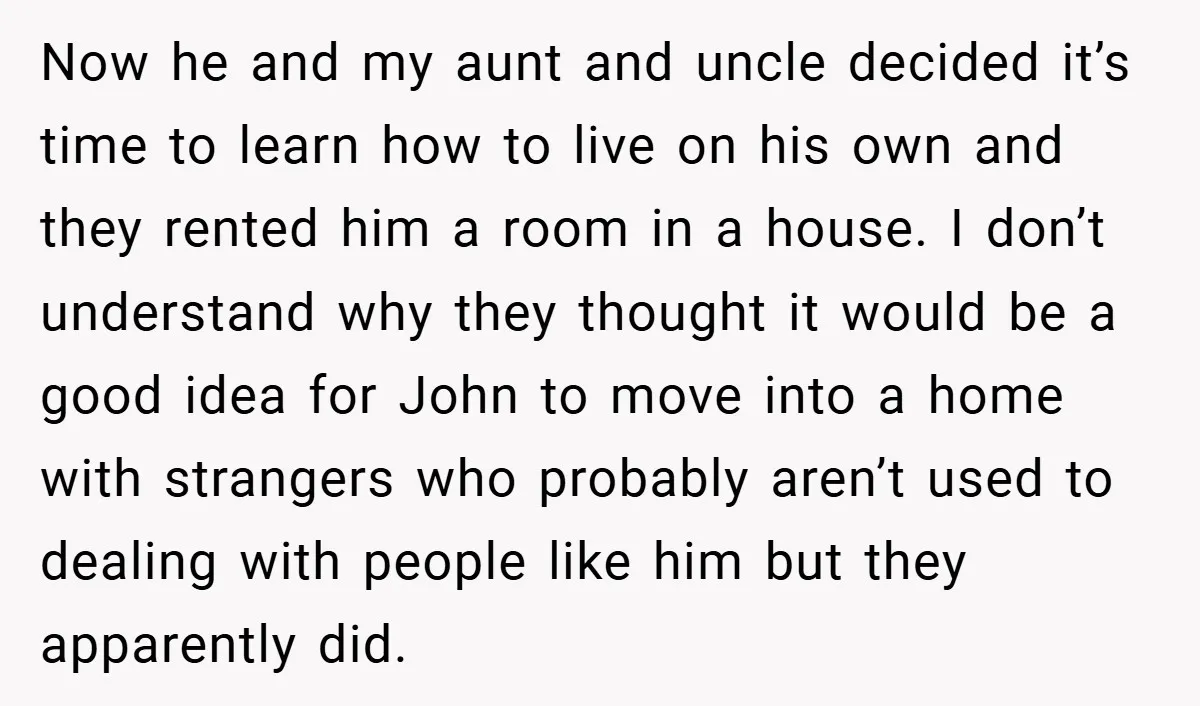 Now he and my aunt and uncle decided it’s time to learn how to live on his own and they rented him a room in a house. I don’t understand...