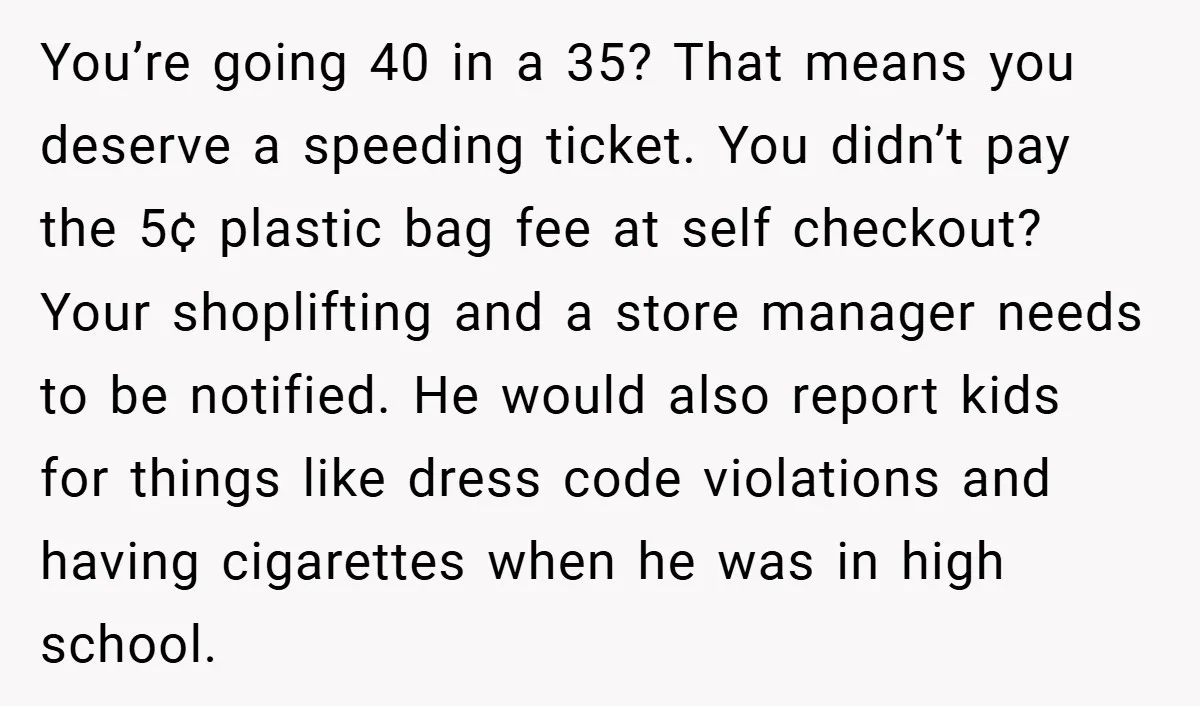 You’re going 40 in a 35? That means you deserve a speeding ticket. You didn’t pay the 5¢ plastic bag fee at self checkout? Your shoplifting and a store manager...